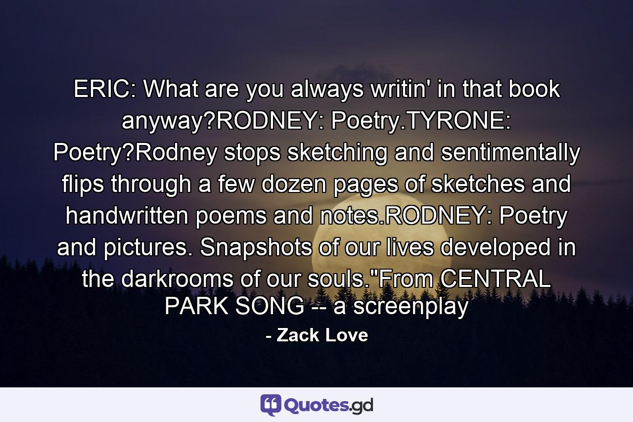ERIC: What are you always writin' in that book anyway?RODNEY: Poetry.TYRONE: Poetry?Rodney stops sketching and sentimentally flips through a few dozen pages of sketches and handwritten poems and notes.RODNEY: Poetry and pictures. Snapshots of our lives developed in the darkrooms of our souls.