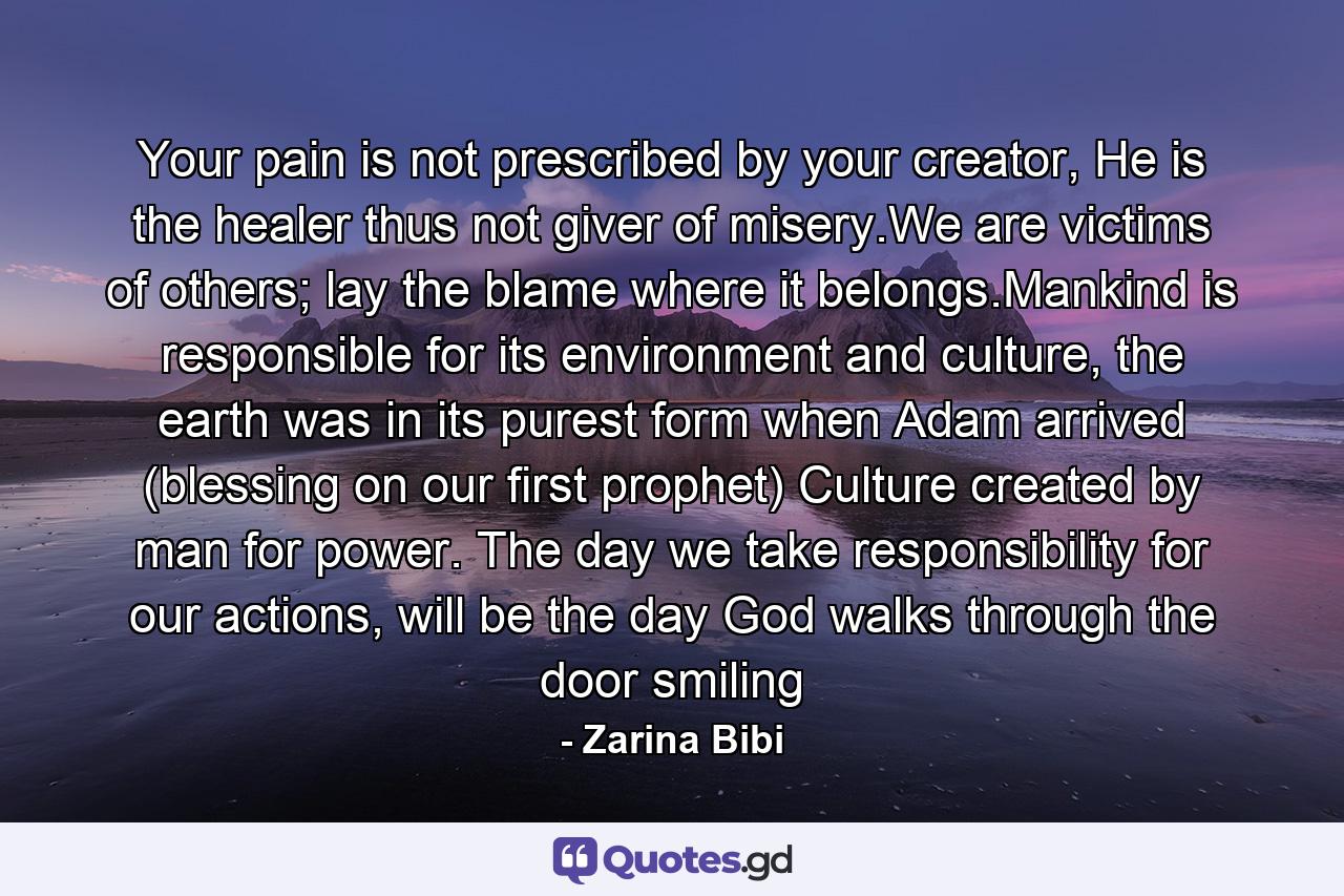 Your pain is not prescribed by your creator, He is the healer thus not giver of misery.We are victims of others; lay the blame where it belongs.Mankind is responsible for its environment and culture, the earth was in its purest form when Adam arrived (blessing on our first prophet) Culture created by man for power. The day we take responsibility for our actions, will be the day God walks through the door smiling - Quote by Zarina Bibi