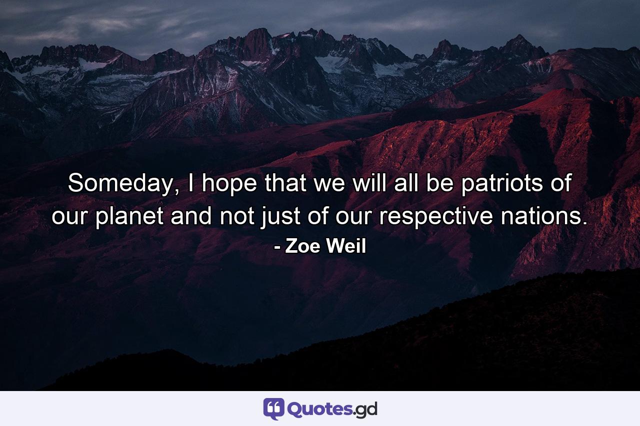 Someday, I hope that we will all be patriots of our planet and not just of our respective nations. - Quote by Zoe Weil