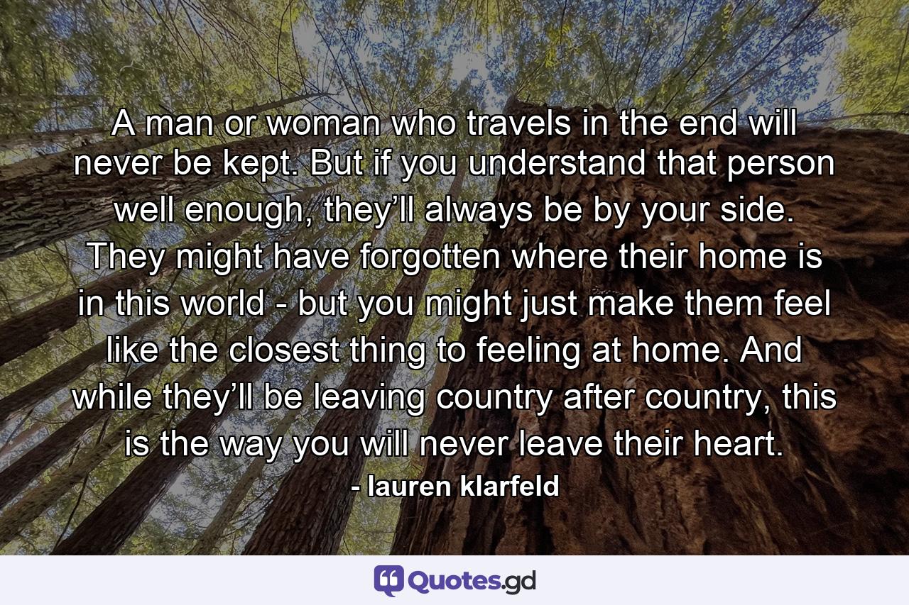 A man or woman who travels in the end will never be kept. But if you understand that person well enough, they’ll always be by your side. They might have forgotten where their home is in this world - but you might just make them feel like the closest thing to feeling at home. And while they’ll be leaving country after country, this is the way you will never leave their heart. - Quote by lauren klarfeld