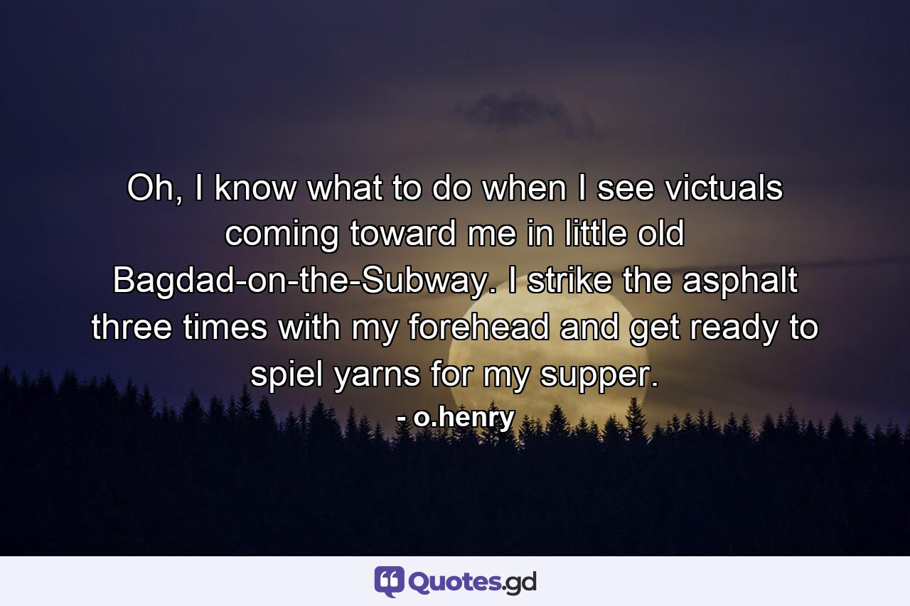 Oh, I know what to do when I see victuals coming toward me in little old Bagdad-on-the-Subway. I strike the asphalt three times with my forehead and get ready to spiel yarns for my supper. - Quote by o.henry