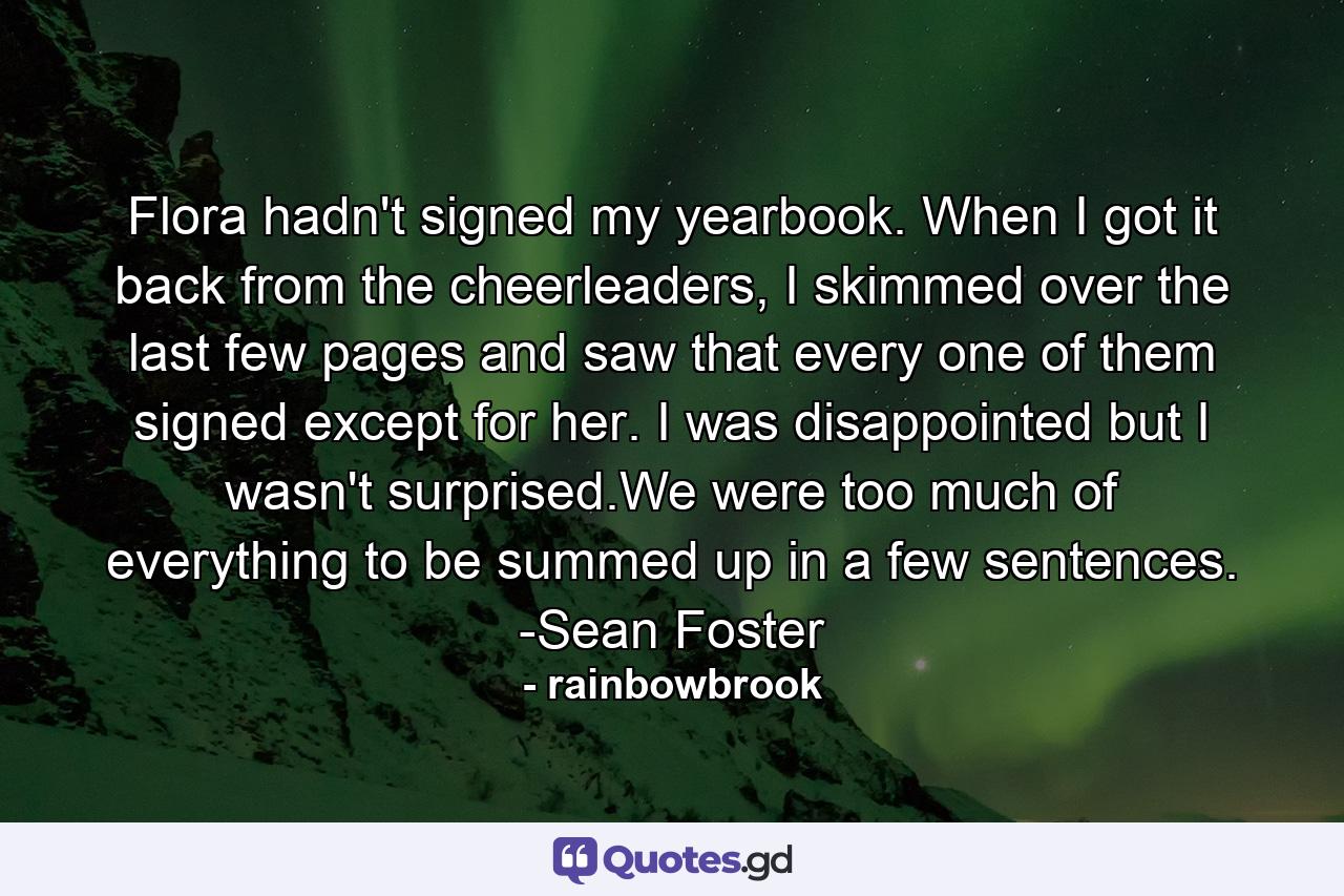 Flora hadn't signed my yearbook. When I got it back from the cheerleaders, I skimmed over the last few pages and saw that every one of them signed except for her. I was disappointed but I wasn't surprised.We were too much of everything to be summed up in a few sentences. -Sean Foster - Quote by rainbowbrook