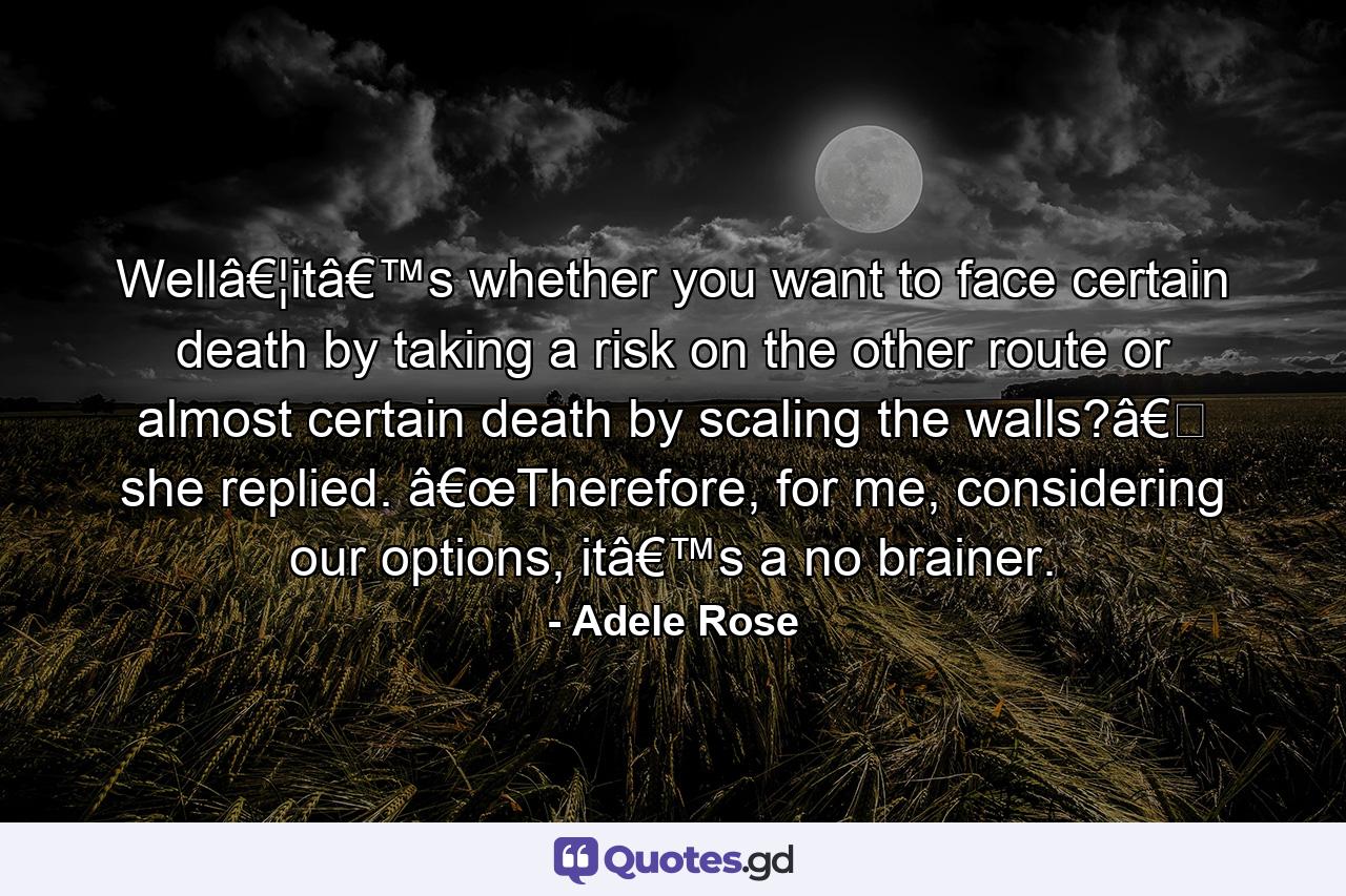 Wellâ€¦itâ€™s whether you want to face certain death by taking a risk on the other route or almost certain death by scaling the walls?â€� she replied. â€œTherefore, for me, considering our options, itâ€™s a no brainer. - Quote by Adele Rose