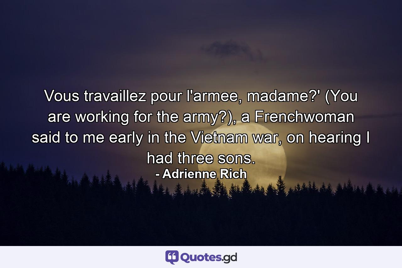 Vous travaillez pour l'armee, madame?' (You are working for the army?), a Frenchwoman said to me early in the Vietnam war, on hearing I had three sons. - Quote by Adrienne Rich