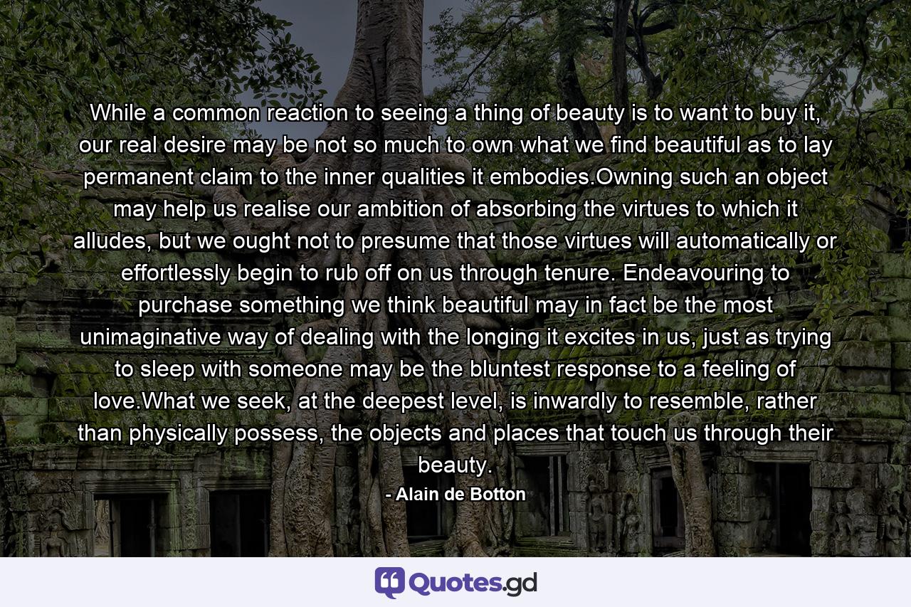 While a common reaction to seeing a thing of beauty is to want to buy it, our real desire may be not so much to own what we find beautiful as to lay permanent claim to the inner qualities it embodies.Owning such an object may help us realise our ambition of absorbing the virtues to which it alludes, but we ought not to presume that those virtues will automatically or effortlessly begin to rub off on us through tenure. Endeavouring to purchase something we think beautiful may in fact be the most unimaginative way of dealing with the longing it excites in us, just as trying to sleep with someone may be the bluntest response to a feeling of love.What we seek, at the deepest level, is inwardly to resemble, rather than physically possess, the objects and places that touch us through their beauty. - Quote by Alain de Botton
