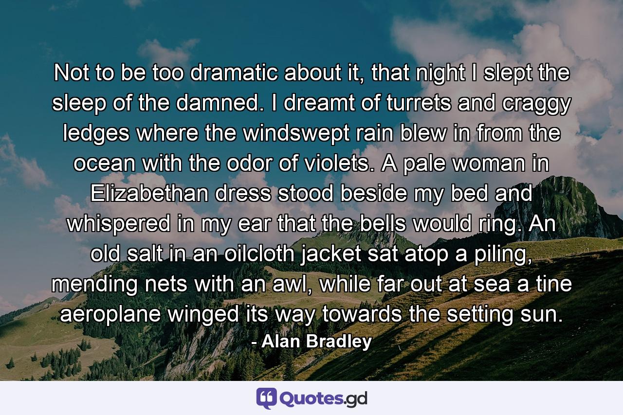 Not to be too dramatic about it, that night I slept the sleep of the damned. I dreamt of turrets and craggy ledges where the windswept rain blew in from the ocean with the odor of violets. A pale woman in Elizabethan dress stood beside my bed and whispered in my ear that the bells would ring. An old salt in an oilcloth jacket sat atop a piling, mending nets with an awl, while far out at sea a tine aeroplane winged its way towards the setting sun. - Quote by Alan Bradley