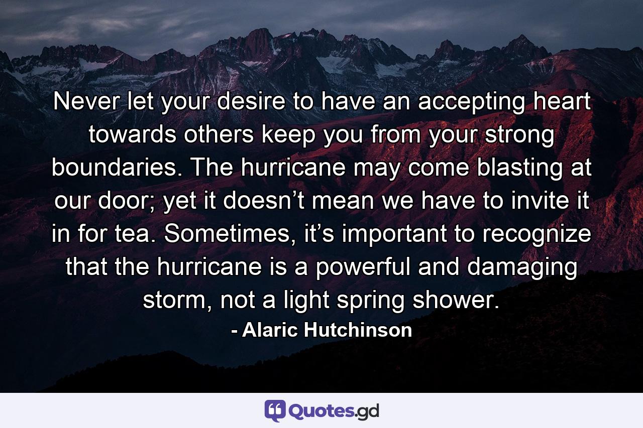 Never let your desire to have an accepting heart towards others keep you from your strong boundaries. The hurricane may come blasting at our door; yet it doesn’t mean we have to invite it in for tea. Sometimes, it’s important to recognize that the hurricane is a powerful and damaging storm, not a light spring shower. - Quote by Alaric Hutchinson