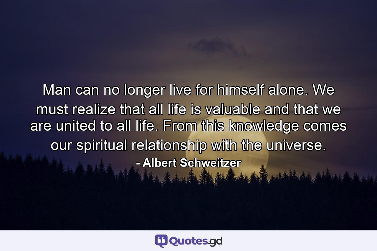 Man can no longer live for himself alone. We must realize that all life is valuable and that we are united to all life. From this knowledge comes our spiritual relationship with the universe. - Quote by Albert Schweitzer