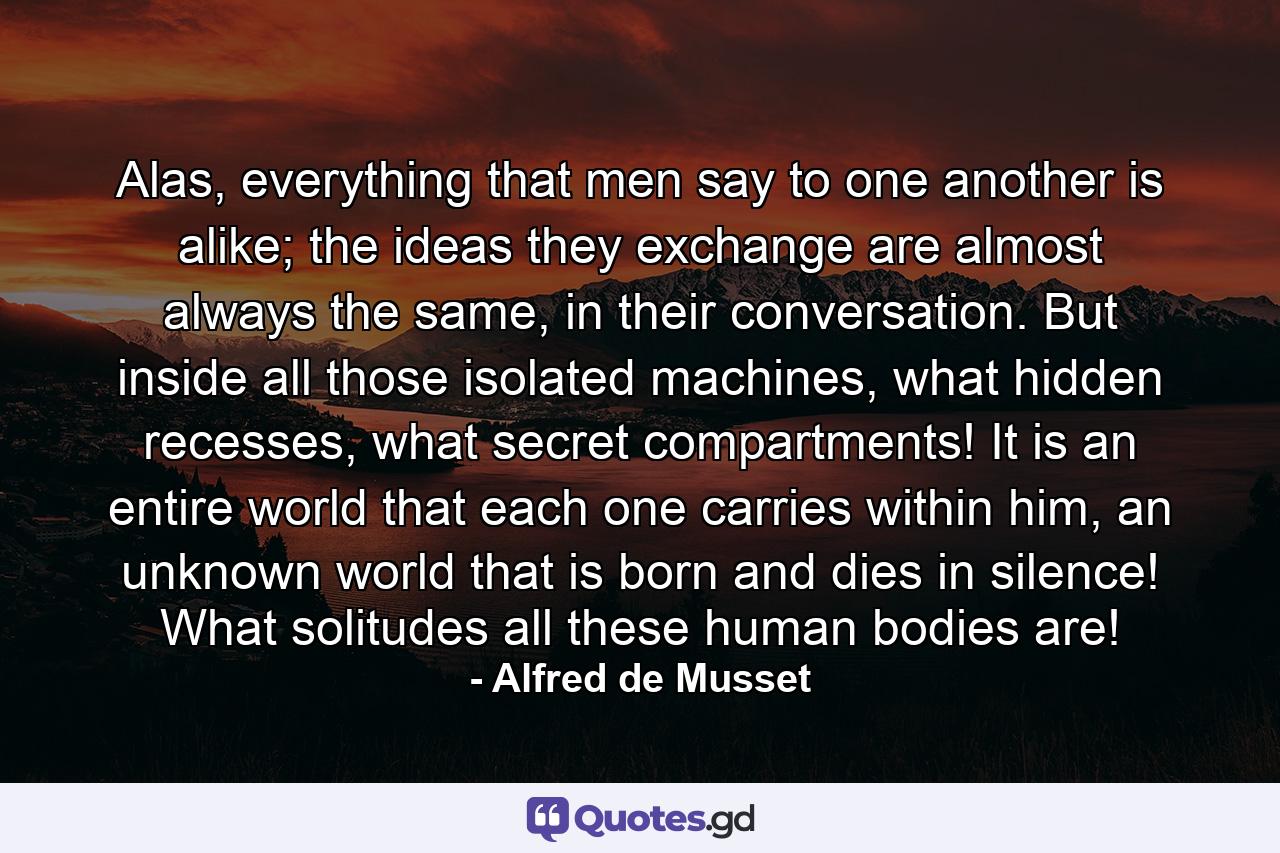 Alas, everything that men say to one another is alike; the ideas they exchange are almost always the same, in their conversation. But inside all those isolated machines, what hidden recesses, what secret compartments! It is an entire world that each one carries within him, an unknown world that is born and dies in silence! What solitudes all these human bodies are! - Quote by Alfred de Musset