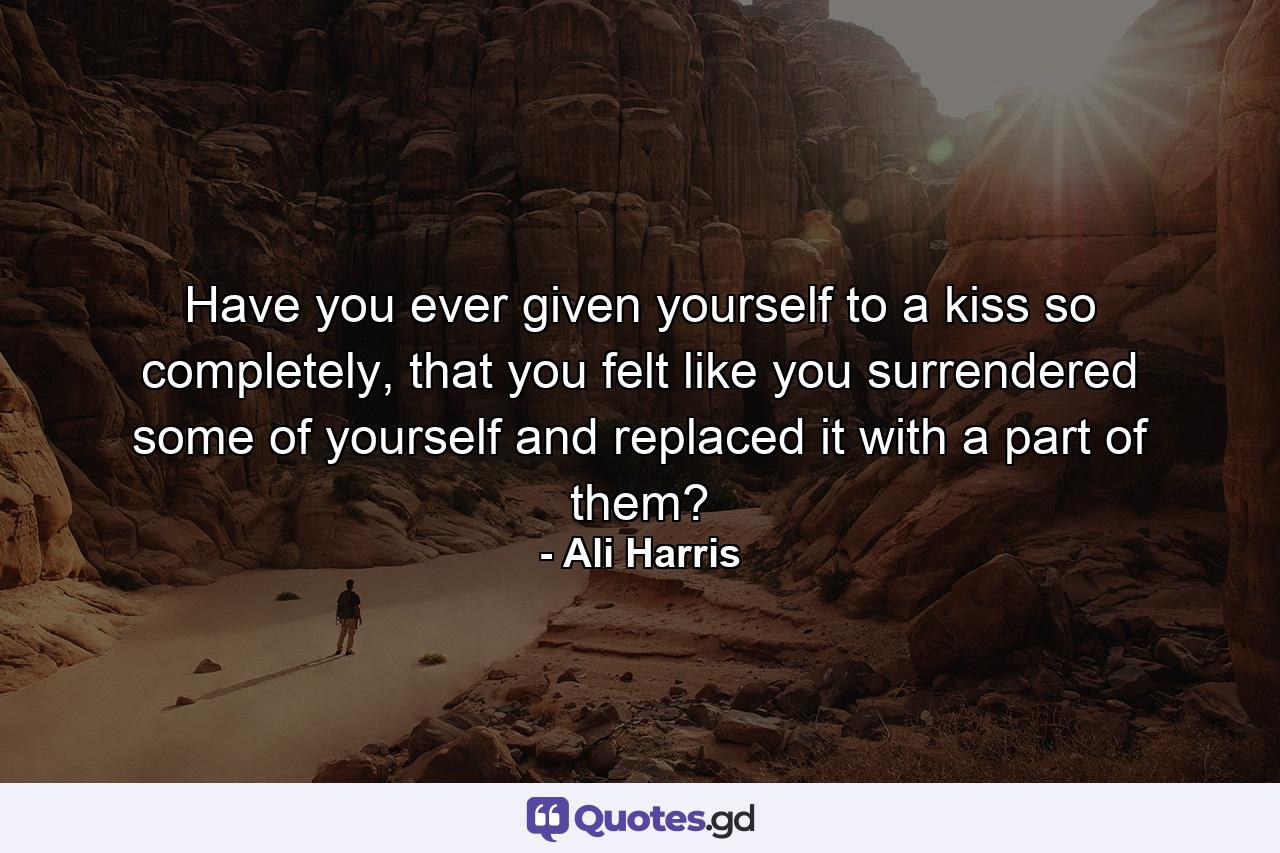 Have you ever given yourself to a kiss so completely, that you felt like you surrendered some of yourself and replaced it with a part of them? - Quote by Ali Harris