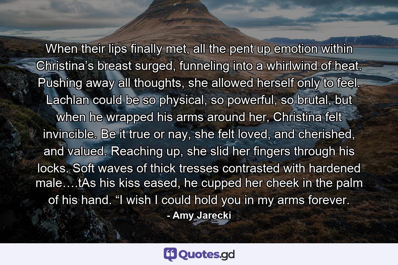 When their lips finally met, all the pent up emotion within Christina’s breast surged, funneling into a whirlwind of heat. Pushing away all thoughts, she allowed herself only to feel. Lachlan could be so physical, so powerful, so brutal, but when he wrapped his arms around her, Christina felt invincible. Be it true or nay, she felt loved, and cherished, and valued. Reaching up, she slid her fingers through his locks. Soft waves of thick tresses contrasted with hardened male….tAs his kiss eased, he cupped her cheek in the palm of his hand. “I wish I could hold you in my arms forever. - Quote by Amy Jarecki