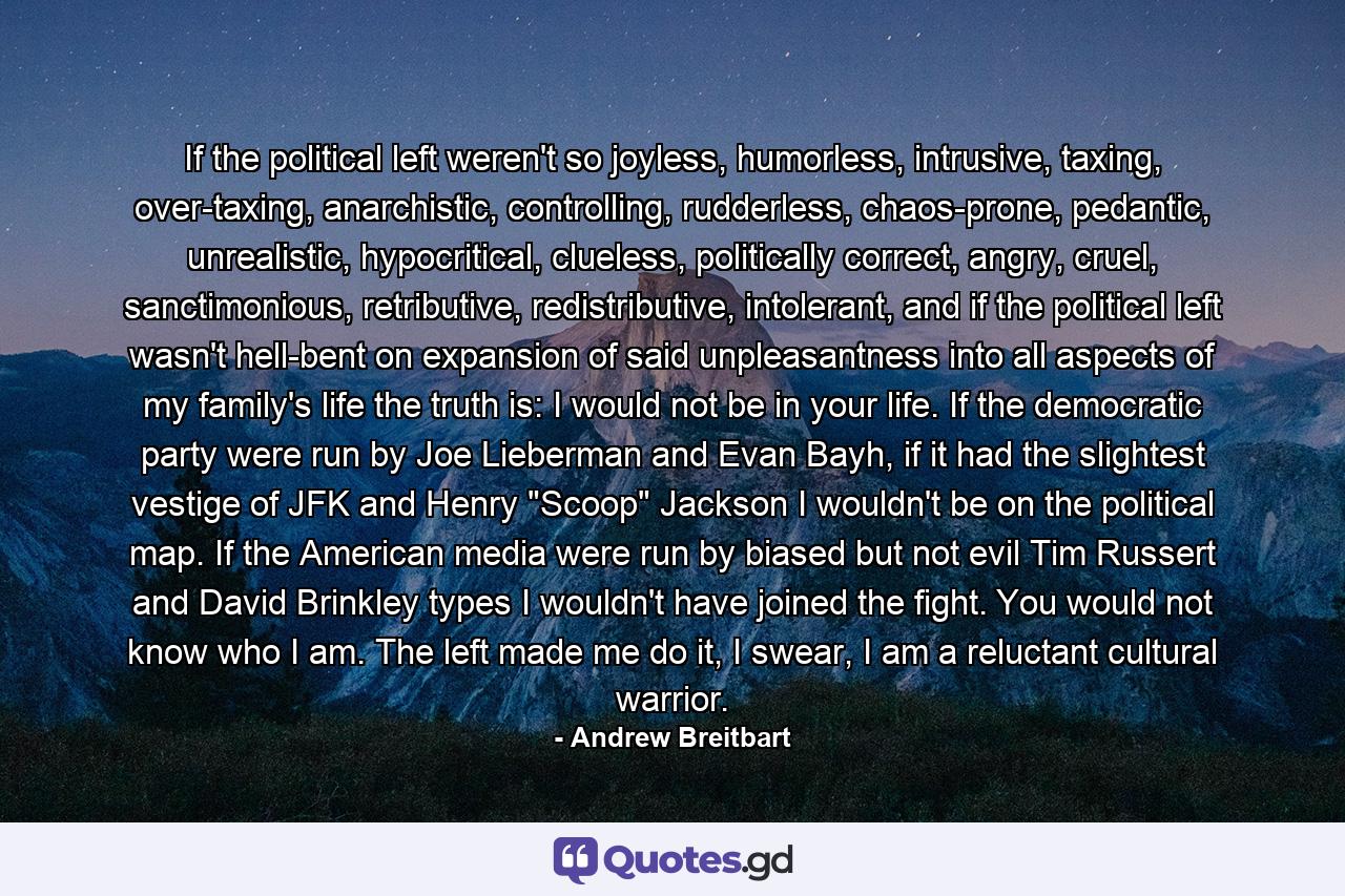 If the political left weren't so joyless, humorless, intrusive, taxing, over-taxing, anarchistic, controlling, rudderless, chaos-prone, pedantic, unrealistic, hypocritical, clueless, politically correct, angry, cruel, sanctimonious, retributive, redistributive, intolerant, and if the political left wasn't hell-bent on expansion of said unpleasantness into all aspects of my family's life the truth is: I would not be in your life. If the democratic party were run by Joe Lieberman and Evan Bayh, if it had the slightest vestige of JFK and Henry 