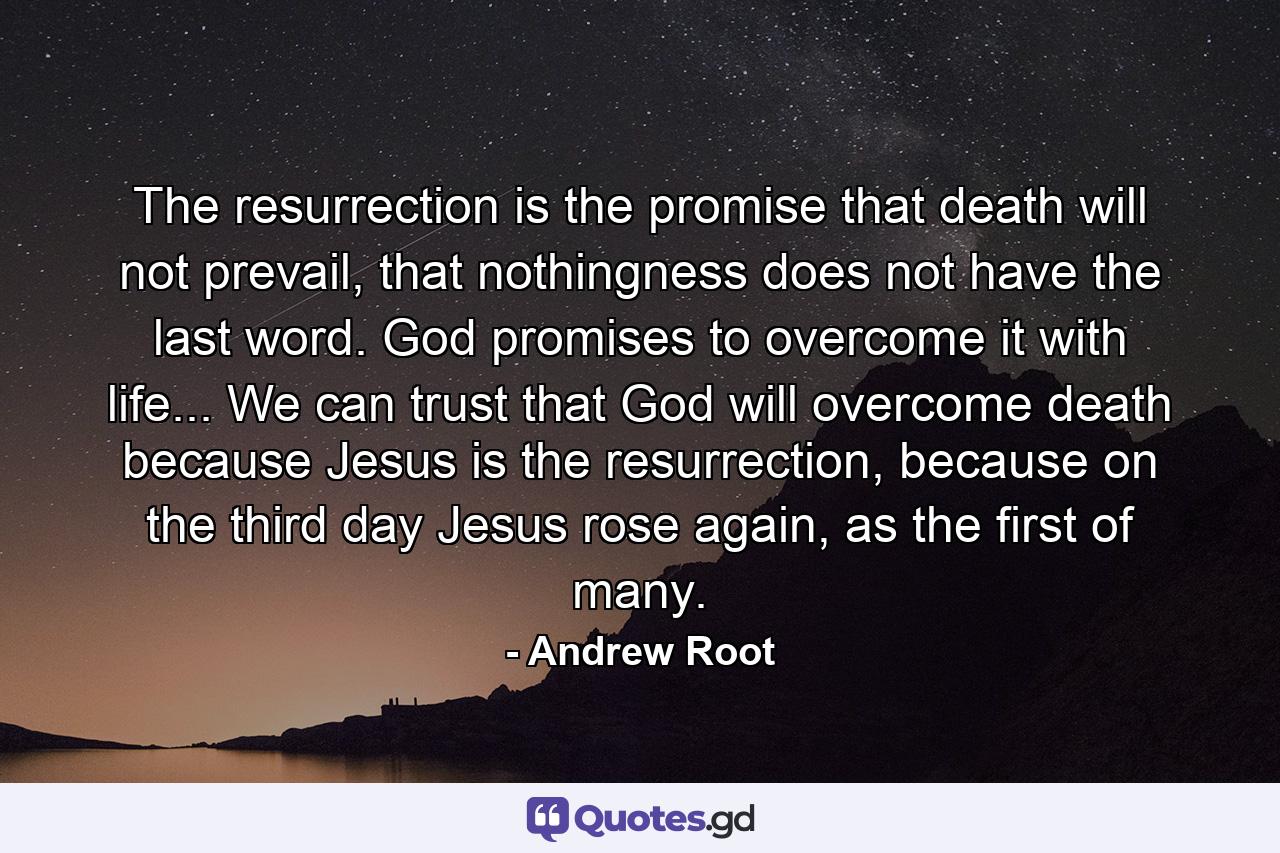 The resurrection is the promise that death will not prevail, that nothingness does not have the last word. God promises to overcome it with life... We can trust that God will overcome death because Jesus is the resurrection, because on the third day Jesus rose again, as the first of many. - Quote by Andrew Root