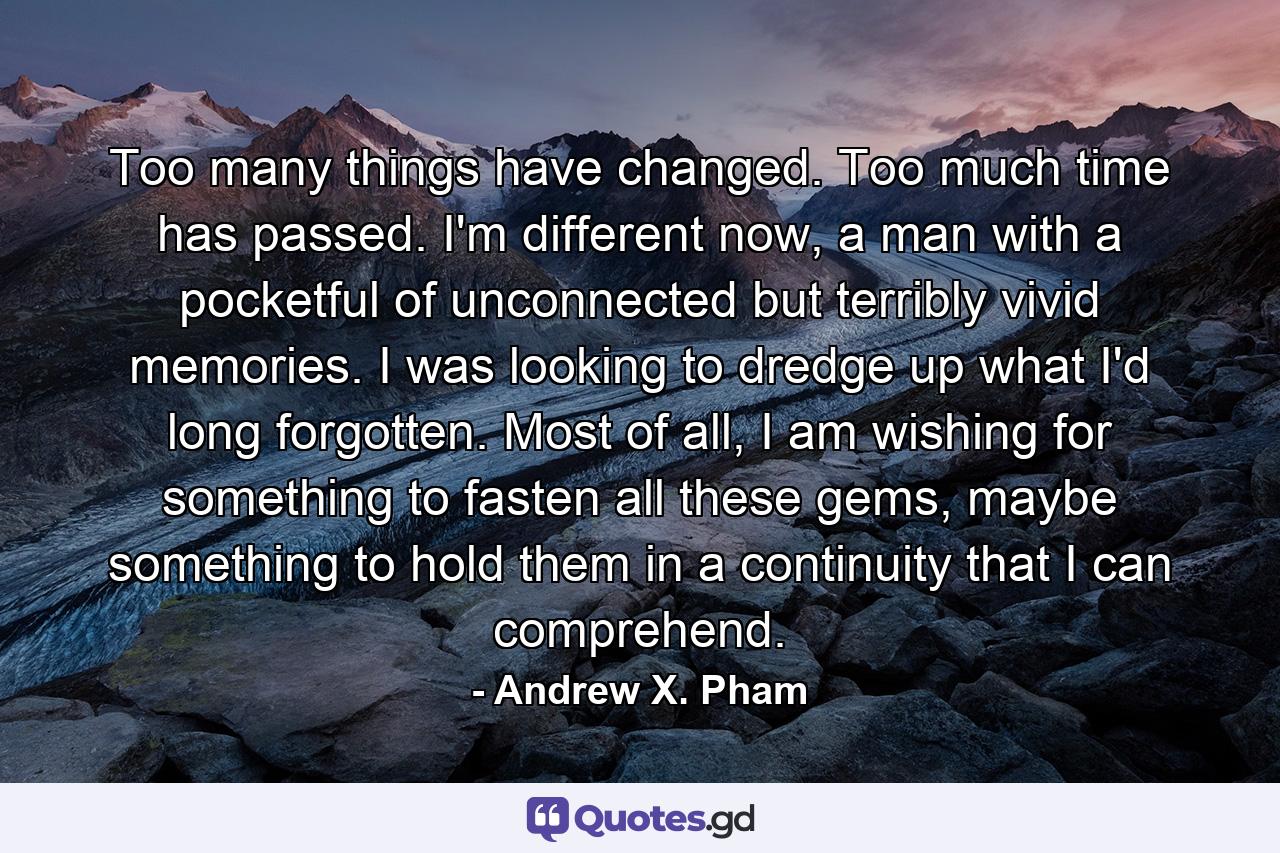 Too many things have changed. Too much time has passed. I'm different now, a man with a pocketful of unconnected but terribly vivid memories. I was looking to dredge up what I'd long forgotten. Most of all, I am wishing for something to fasten all these gems, maybe something to hold them in a continuity that I can comprehend. - Quote by Andrew X. Pham