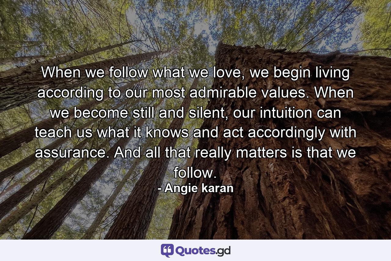 When we follow what we love, we begin living according to our most admirable values. When we become still and silent, our intuition can teach us what it knows and act accordingly with assurance. And all that really matters is that we follow. - Quote by Angie karan