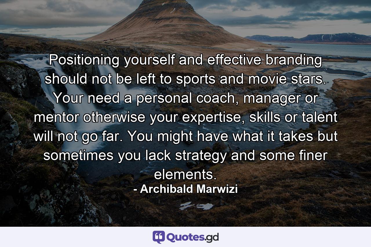 Positioning yourself and effective branding should not be left to sports and movie stars. Your need a personal coach, manager or mentor otherwise your expertise, skills or talent will not go far. You might have what it takes but sometimes you lack strategy and some finer elements. - Quote by Archibald Marwizi