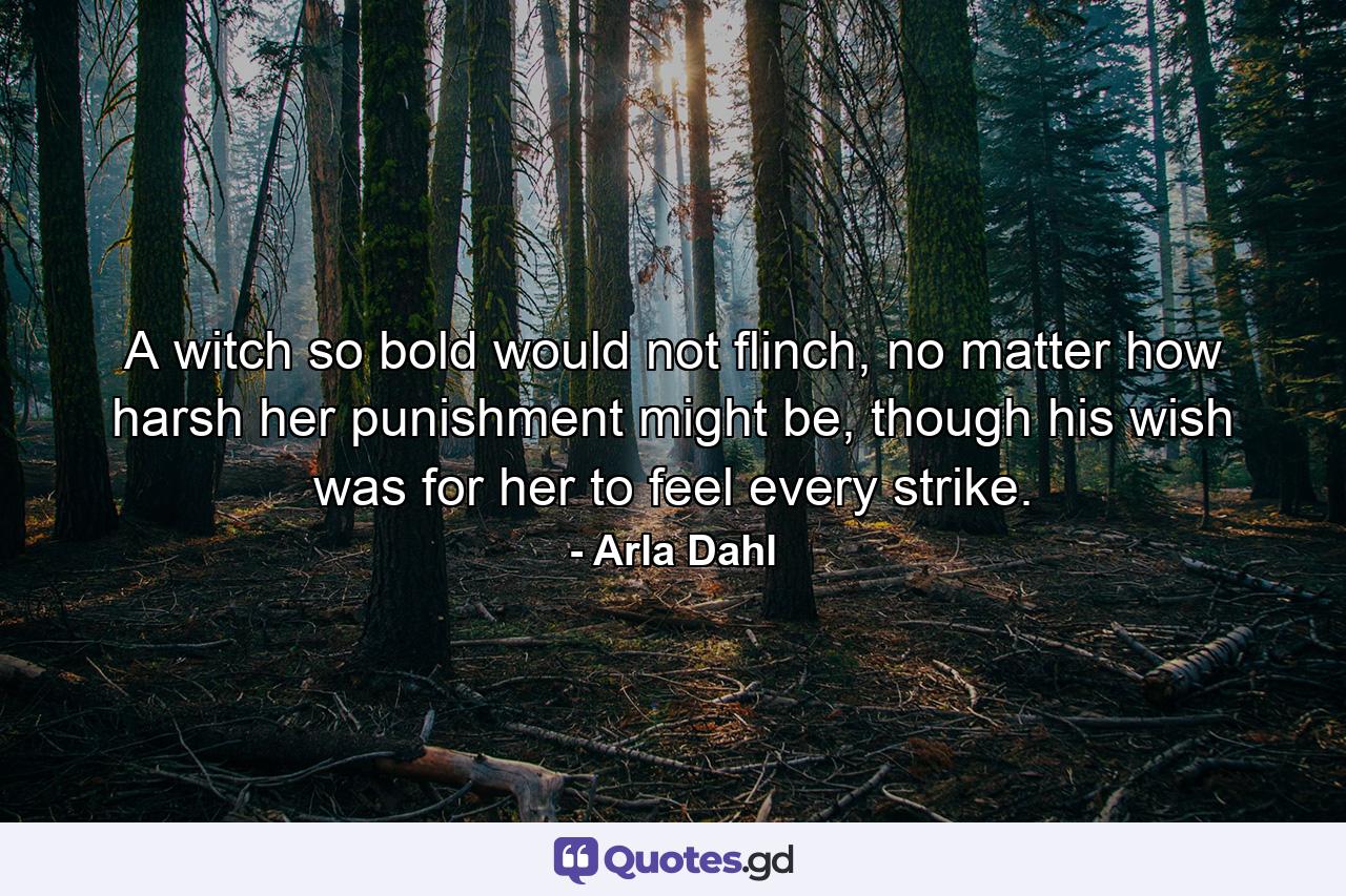 A witch so bold would not flinch, no matter how harsh her punishment might be, though his wish was for her to feel every strike. - Quote by Arla Dahl