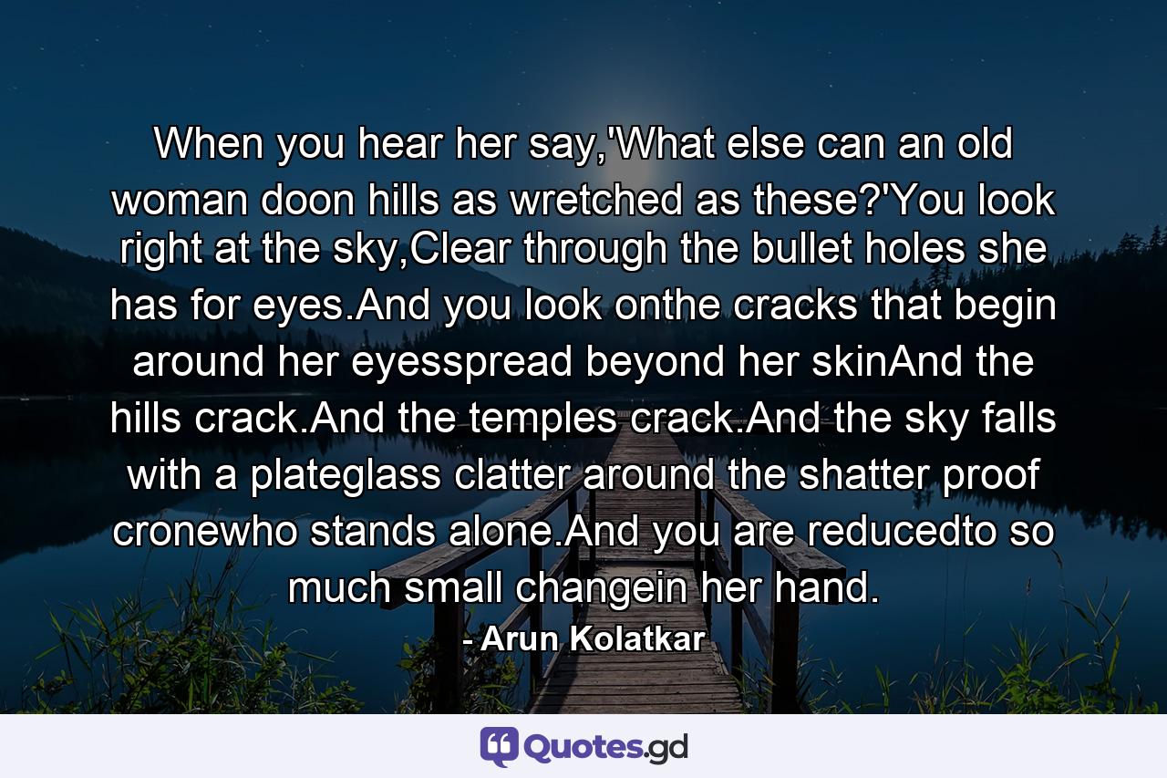 When you hear her say,'What else can an old woman doon hills as wretched as these?'You look right at the sky,Clear through the bullet holes she has for eyes.And you look onthe cracks that begin around her eyesspread beyond her skinAnd the hills crack.And the temples crack.And the sky falls with a plateglass clatter around the shatter proof cronewho stands alone.And you are reducedto so much small changein her hand. - Quote by Arun Kolatkar