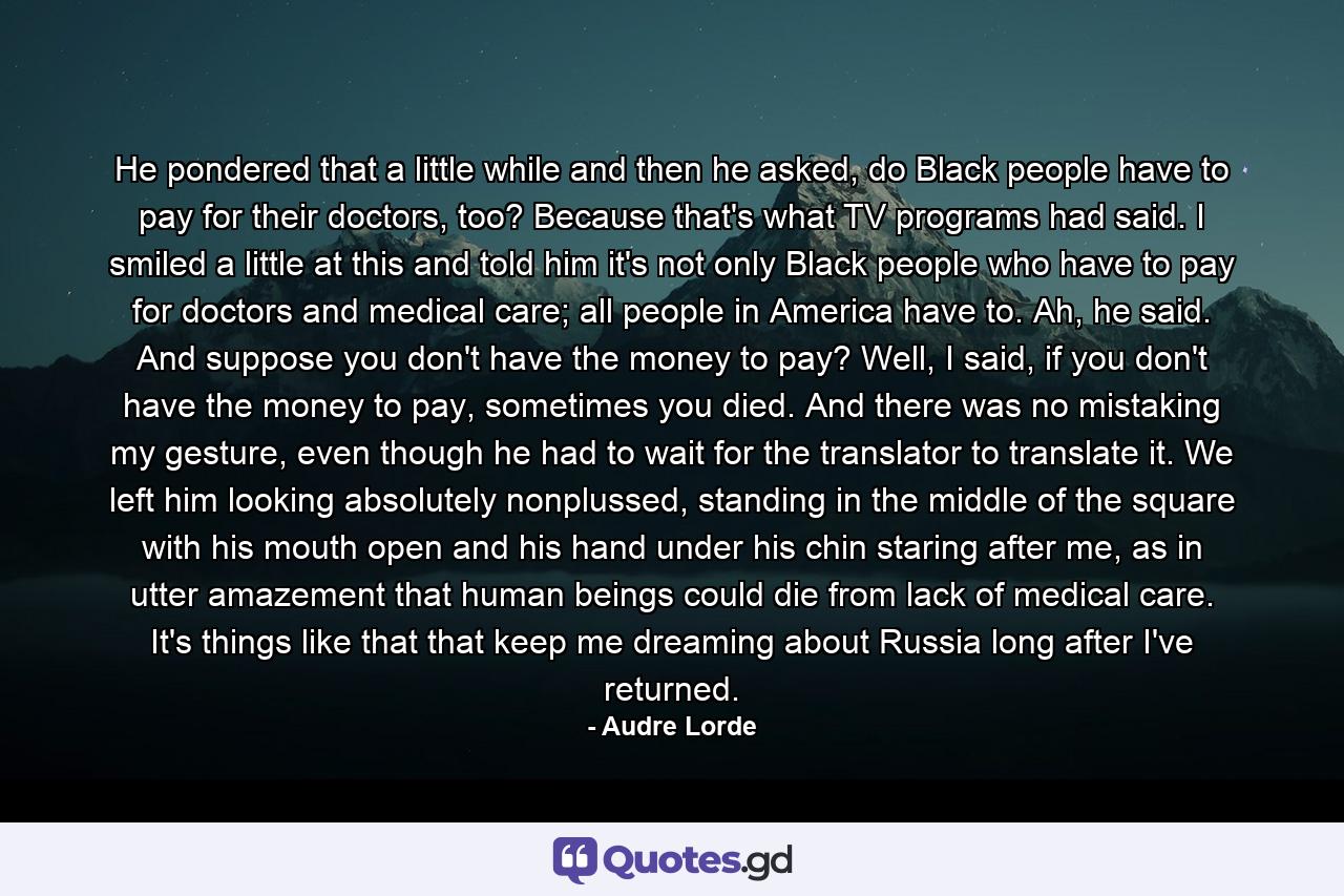 He pondered that a little while and then he asked, do Black people have to pay for their doctors, too? Because that's what TV programs had said. I smiled a little at this and told him it's not only Black people who have to pay for doctors and medical care; all people in America have to. Ah, he said. And suppose you don't have the money to pay? Well, I said, if you don't have the money to pay, sometimes you died. And there was no mistaking my gesture, even though he had to wait for the translator to translate it. We left him looking absolutely nonplussed, standing in the middle of the square with his mouth open and his hand under his chin staring after me, as in utter amazement that human beings could die from lack of medical care. It's things like that that keep me dreaming about Russia long after I've returned. - Quote by Audre Lorde