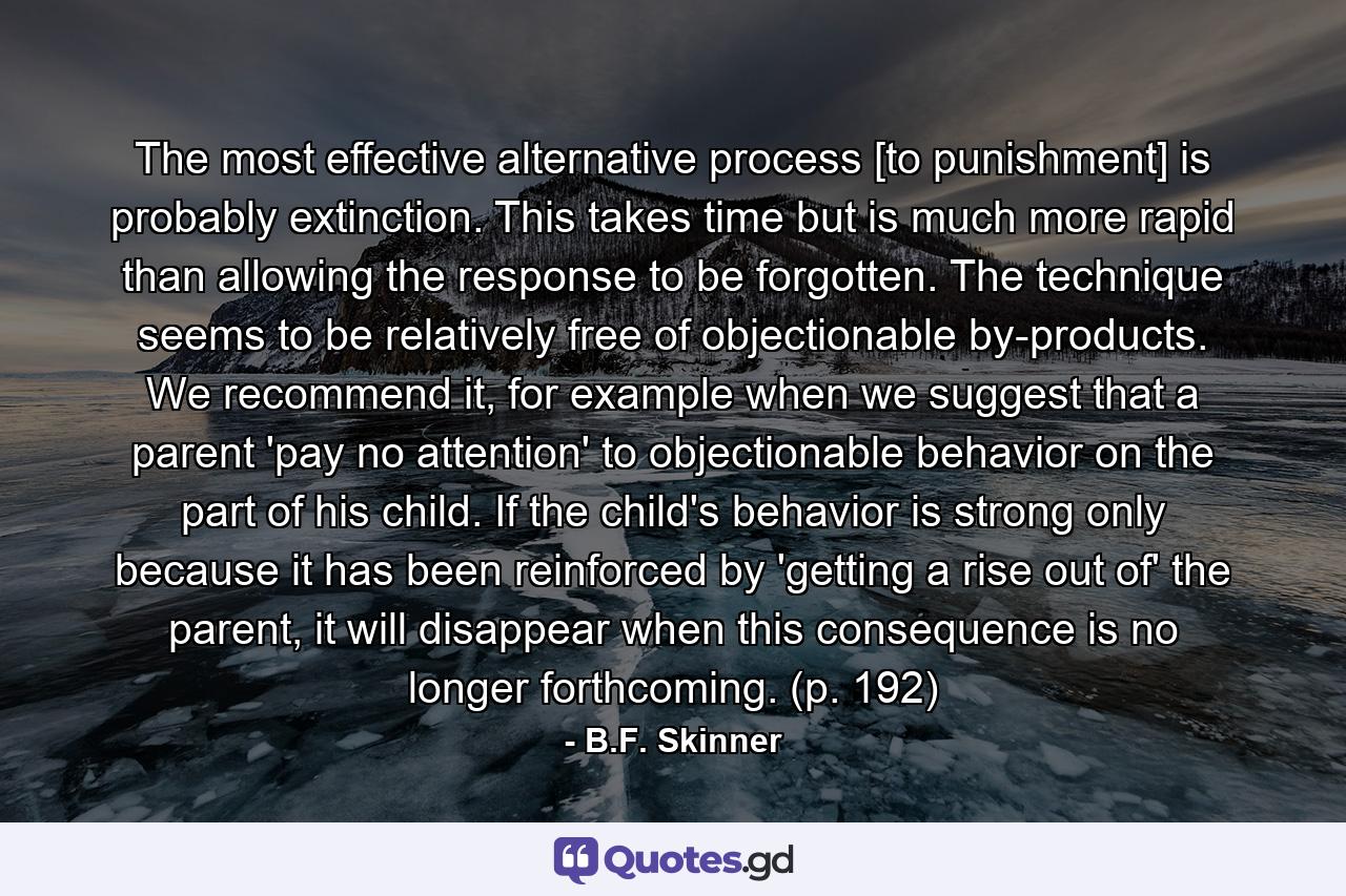 The most effective alternative process [to punishment] is probably extinction. This takes time but is much more rapid than allowing the response to be forgotten. The technique seems to be relatively free of objectionable by-products. We recommend it, for example when we suggest that a parent 'pay no attention' to objectionable behavior on the part of his child. If the child's behavior is strong only because it has been reinforced by 'getting a rise out of' the parent, it will disappear when this consequence is no longer forthcoming. (p. 192) - Quote by B.F. Skinner