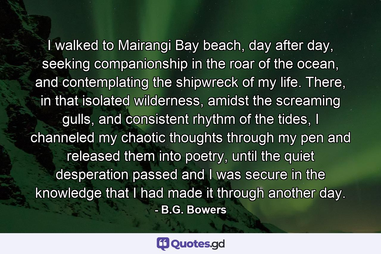 I walked to Mairangi Bay beach, day after day, seeking companionship in the roar of the ocean, and contemplating the shipwreck of my life. There, in that isolated wilderness, amidst the screaming gulls, and consistent rhythm of the tides, I channeled my chaotic thoughts through my pen and released them into poetry, until the quiet desperation passed and I was secure in the knowledge that I had made it through another day. - Quote by B.G. Bowers