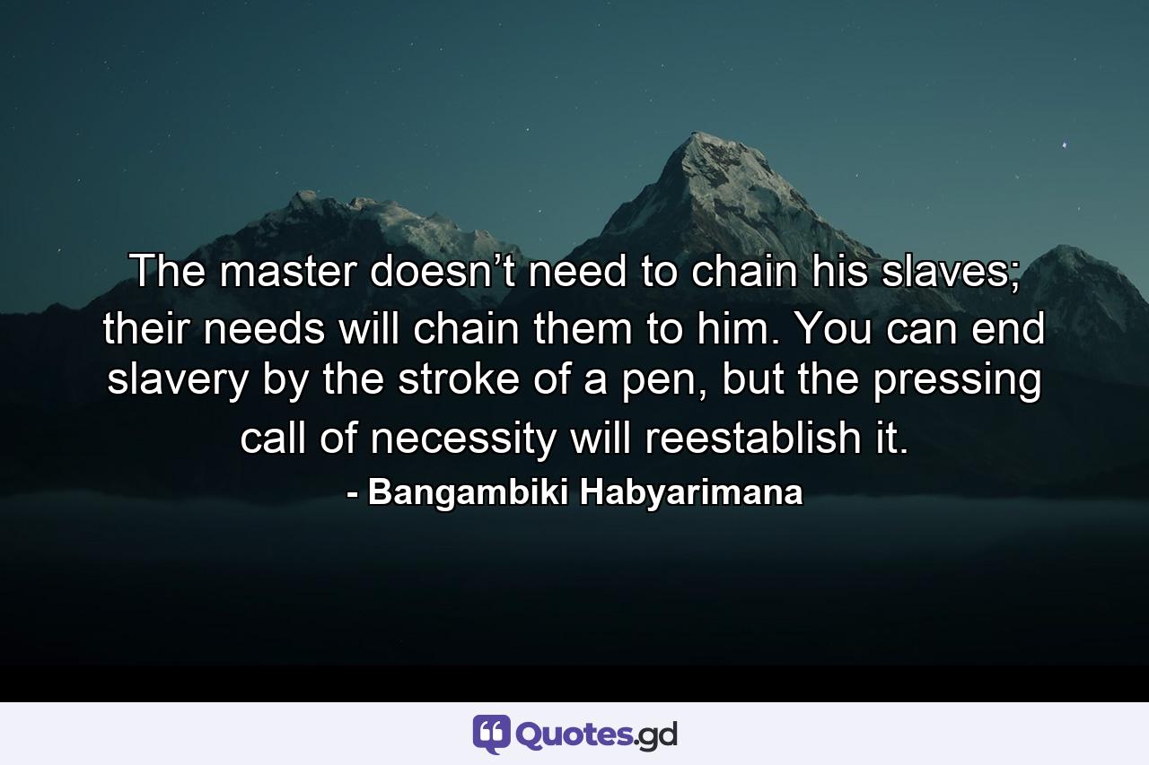 The master doesn’t need to chain his slaves; their needs will chain them to him. You can end slavery by the stroke of a pen, but the pressing call of necessity will reestablish it. - Quote by Bangambiki Habyarimana
