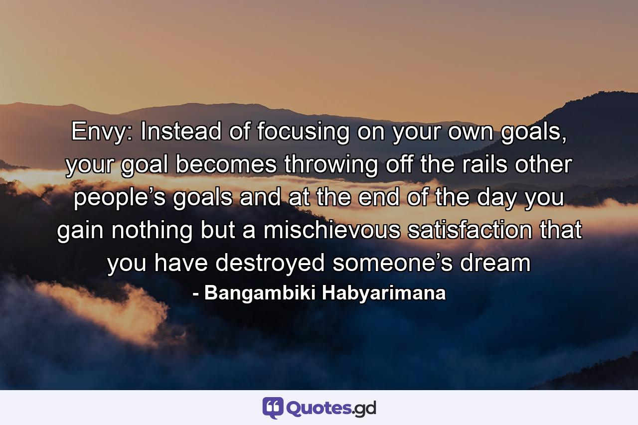 Envy: Instead of focusing on your own goals, your goal becomes throwing off the rails other people’s goals and at the end of the day you gain nothing but a mischievous satisfaction that you have destroyed someone’s dream - Quote by Bangambiki Habyarimana