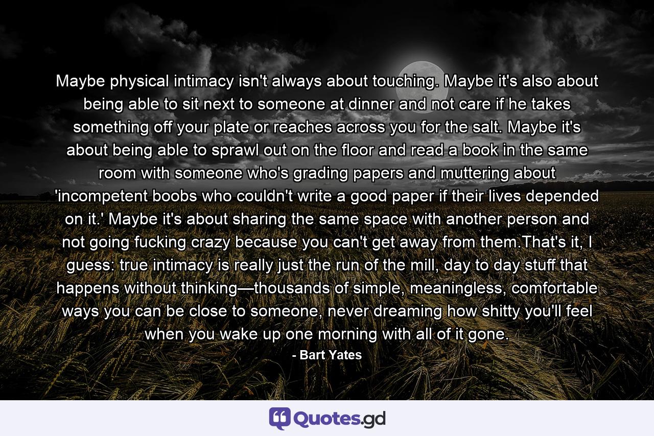 Maybe physical intimacy isn't always about touching. Maybe it's also about being able to sit next to someone at dinner and not care if he takes something off your plate or reaches across you for the salt. Maybe it's about being able to sprawl out on the floor and read a book in the same room with someone who's grading papers and muttering about 'incompetent boobs who couldn't write a good paper if their lives depended on it.' Maybe it's about sharing the same space with another person and not going fucking crazy because you can't get away from them.That's it, I guess: true intimacy is really just the run of the mill, day to day stuff that happens without thinking—thousands of simple, meaningless, comfortable ways you can be close to someone, never dreaming how shitty you'll feel when you wake up one morning with all of it gone. - Quote by Bart Yates