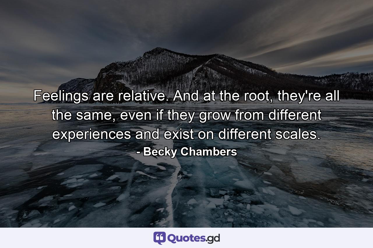 Feelings are relative. And at the root, they're all the same, even if they grow from different experiences and exist on different scales. - Quote by Becky Chambers