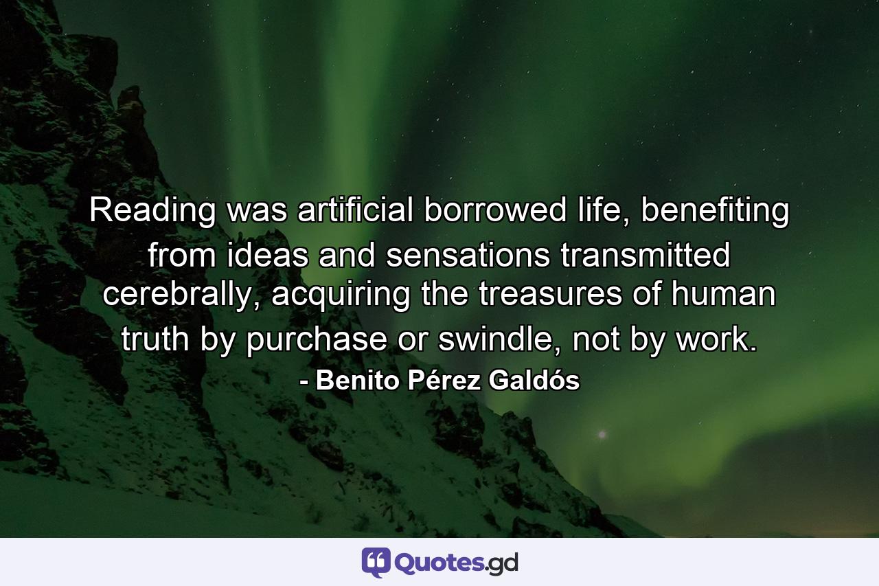 Reading was artificial borrowed life, benefiting from ideas and sensations transmitted cerebrally, acquiring the treasures of human truth by purchase or swindle, not by work. - Quote by Benito Pérez Galdós