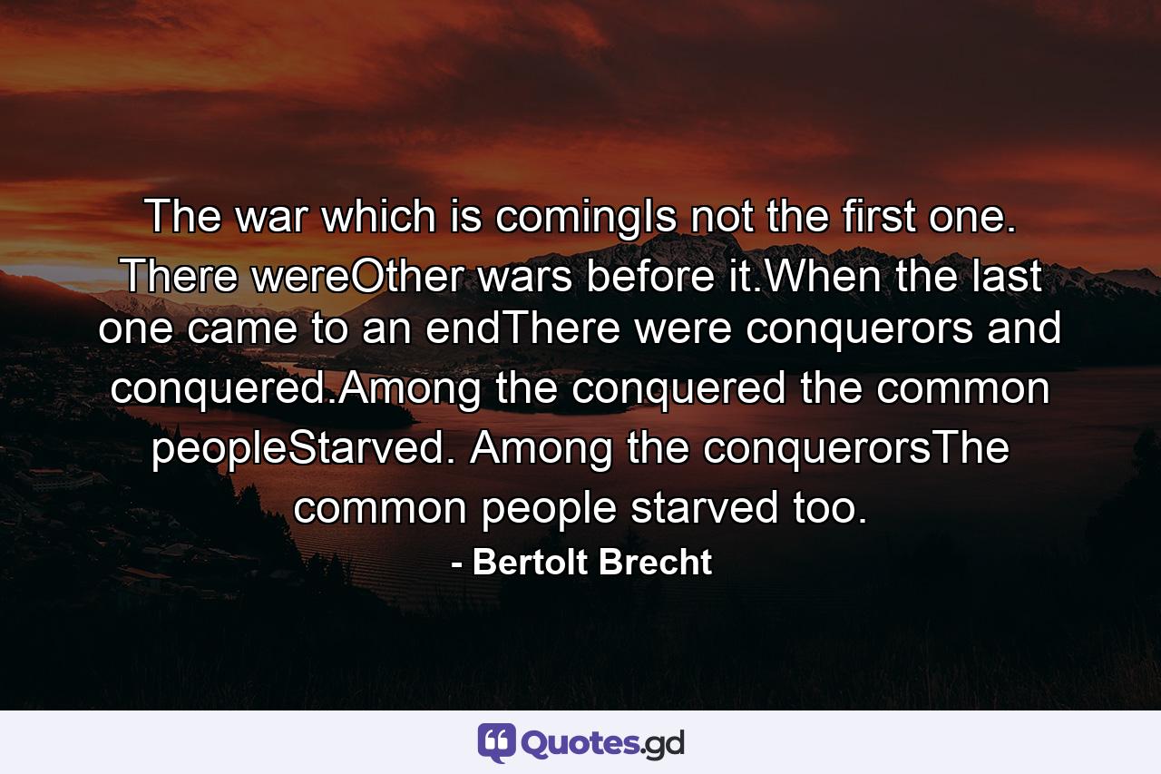 The war which is comingIs not the first one. There wereOther wars before it.When the last one came to an endThere were conquerors and conquered.Among the conquered the common peopleStarved. Among the conquerorsThe common people starved too. - Quote by Bertolt Brecht