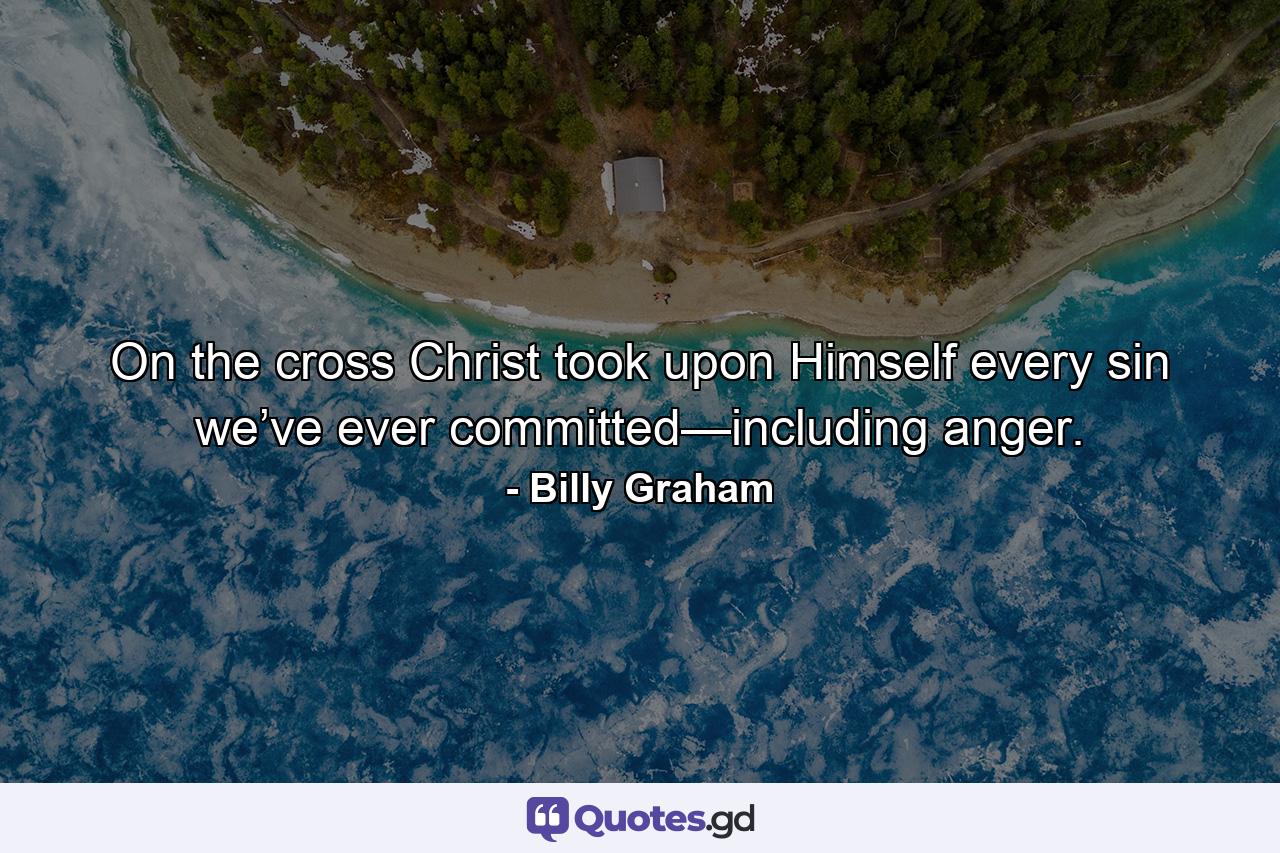 On the cross Christ took upon Himself every sin we’ve ever committed—including anger. - Quote by Billy Graham