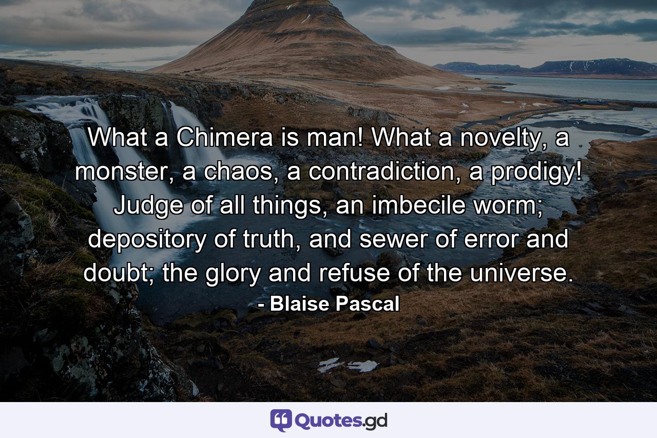 What a Chimera is man! What a novelty, a monster, a chaos, a contradiction, a prodigy! Judge of all things, an imbecile worm; depository of truth, and sewer of error and doubt; the glory and refuse of the universe. - Quote by Blaise Pascal