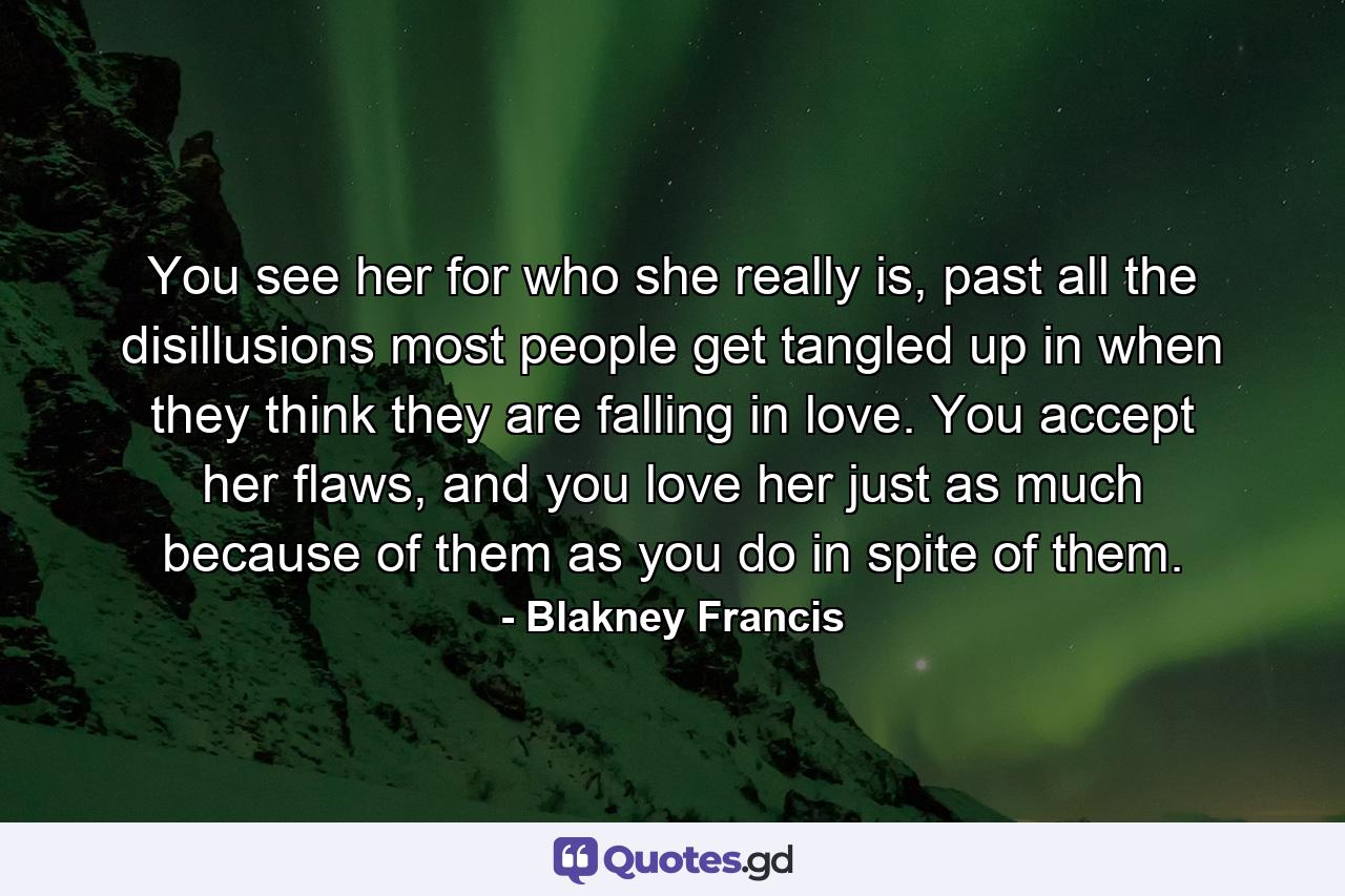 You see her for who she really is, past all the disillusions most people get tangled up in when they think they are falling in love. You accept her flaws, and you love her just as much because of them as you do in spite of them. - Quote by Blakney Francis