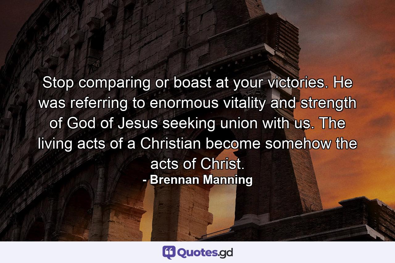Stop comparing or boast at your victories. He was referring to enormous vitality and strength of God of Jesus seeking union with us. The living acts of a Christian become somehow the acts of Christ. - Quote by Brennan Manning