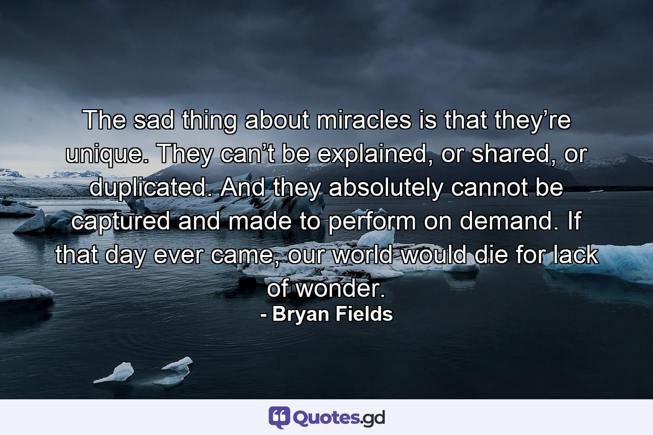 The sad thing about miracles is that they’re unique. They can’t be explained, or shared, or duplicated. And they absolutely cannot be captured and made to perform on demand. If that day ever came, our world would die for lack of wonder. - Quote by Bryan Fields