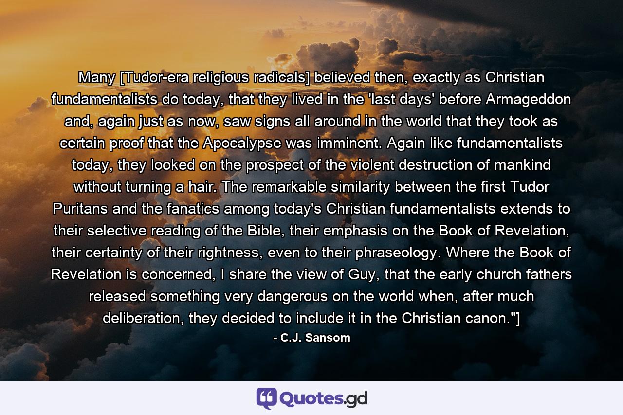 Many [Tudor-era religious radicals] believed then, exactly as Christian fundamentalists do today, that they lived in the 'last days' before Armageddon and, again just as now, saw signs all around in the world that they took as certain proof that the Apocalypse was imminent. Again like fundamentalists today, they looked on the prospect of the violent destruction of mankind without turning a hair. The remarkable similarity between the first Tudor Puritans and the fanatics among today's Christian fundamentalists extends to their selective reading of the Bible, their emphasis on the Book of Revelation, their certainty of their rightness, even to their phraseology. Where the Book of Revelation is concerned, I share the view of Guy, that the early church fathers released something very dangerous on the world when, after much deliberation, they decided to include it in the Christian canon.