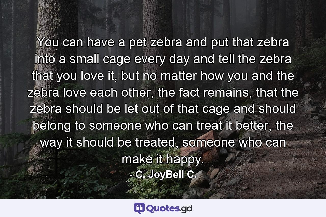You can have a pet zebra and put that zebra into a small cage every day and tell the zebra that you love it, but no matter how you and the zebra love each other, the fact remains, that the zebra should be let out of that cage and should belong to someone who can treat it better, the way it should be treated, someone who can make it happy. - Quote by C. JoyBell C.