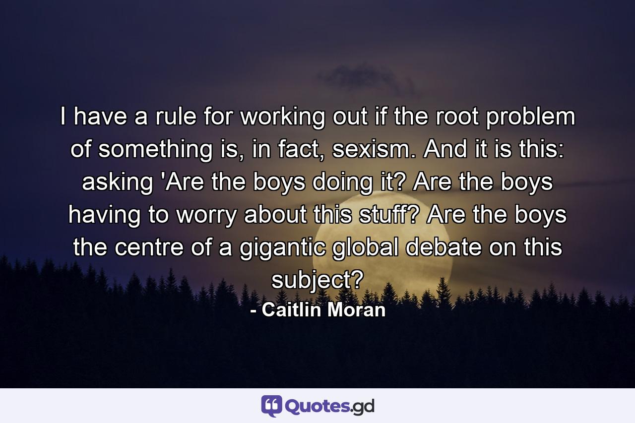 I have a rule for working out if the root problem of something is, in fact, sexism. And it is this: asking 'Are the boys doing it? Are the boys having to worry about this stuff? Are the boys the centre of a gigantic global debate on this subject? - Quote by Caitlin Moran