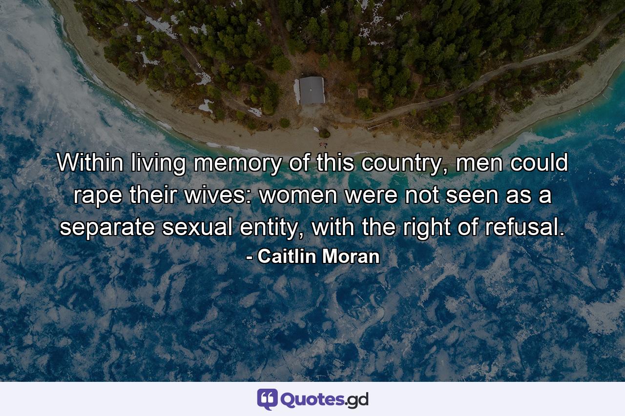 Within living memory of this country, men could rape their wives: women were not seen as a separate sexual entity, with the right of refusal. - Quote by Caitlin Moran