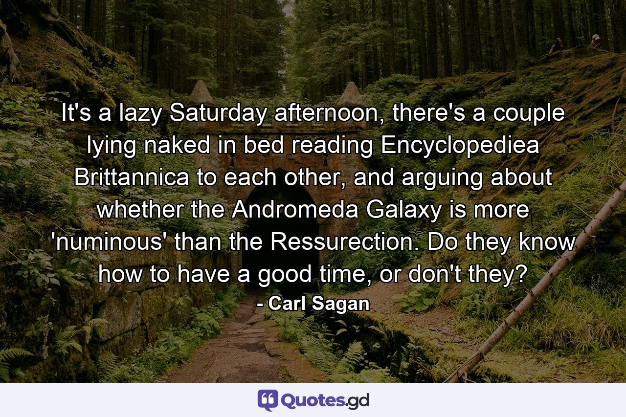 It's a lazy Saturday afternoon, there's a couple lying naked in bed reading Encyclopediea Brittannica to each other, and arguing about whether the Andromeda Galaxy is more 'numinous' than the Ressurection. Do they know how to have a good time, or don't they? - Quote by Carl Sagan