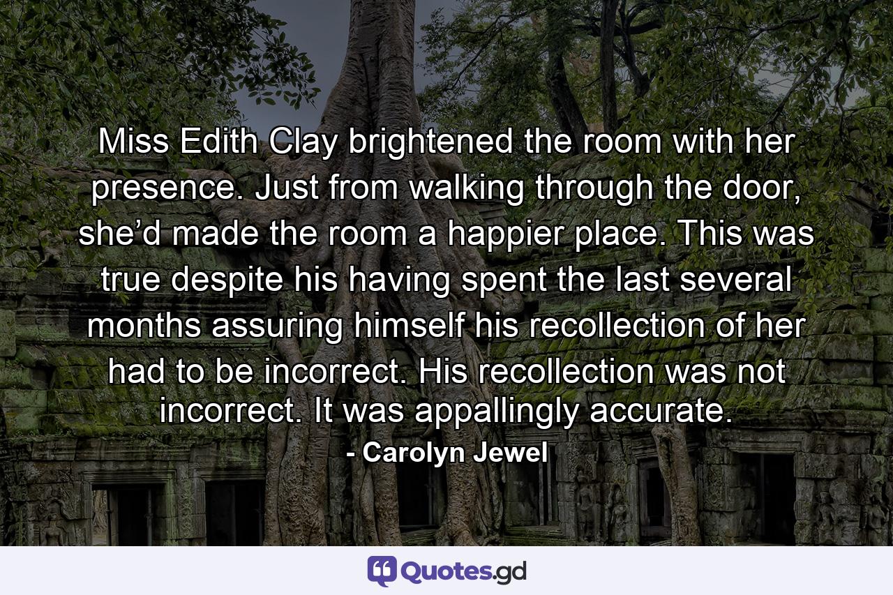 Miss Edith Clay brightened the room with her presence. Just from walking through the door, she’d made the room a happier place. This was true despite his having spent the last several months assuring himself his recollection of her had to be incorrect. His recollection was not incorrect. It was appallingly accurate. - Quote by Carolyn Jewel