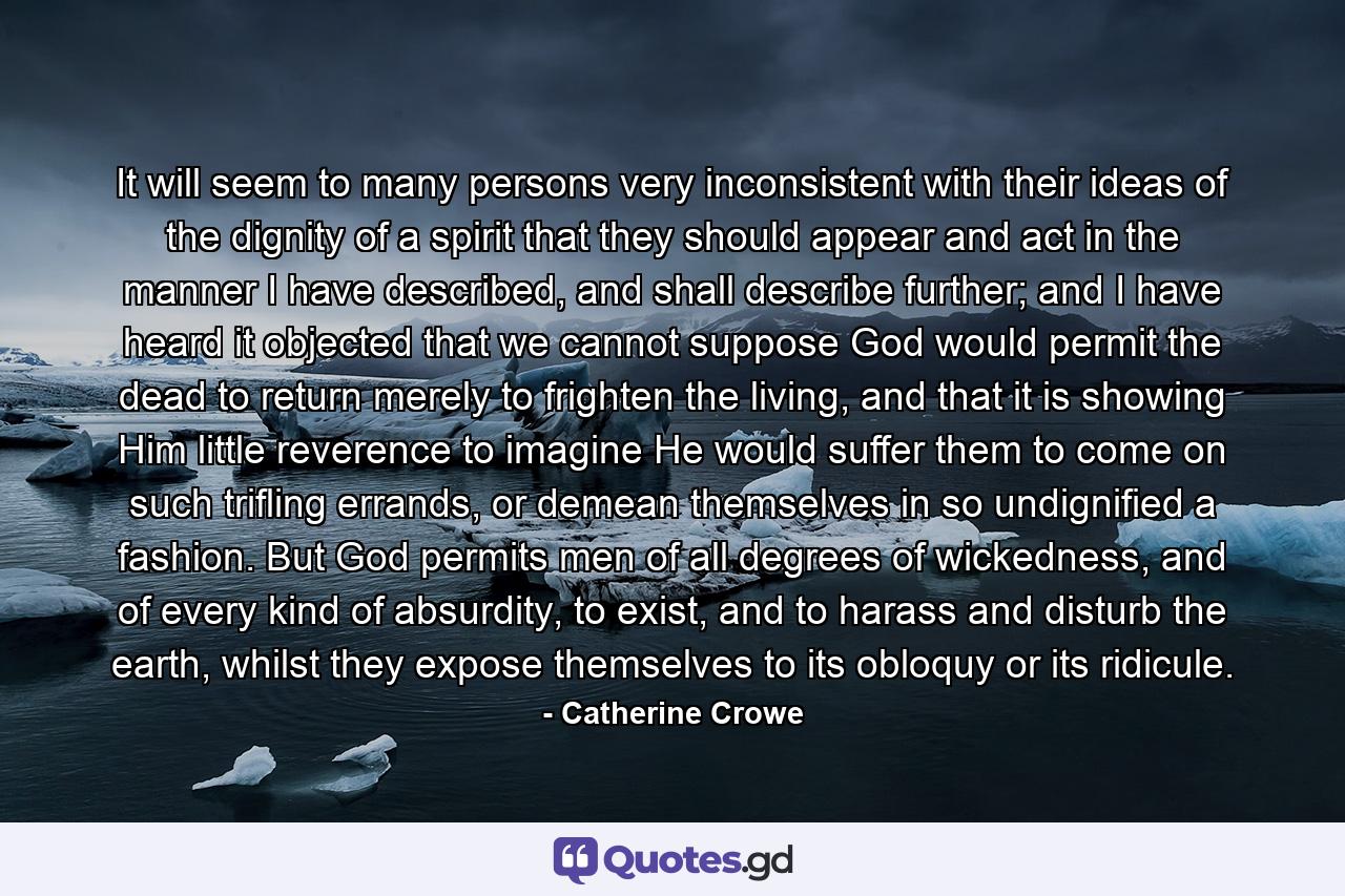 It will seem to many persons very inconsistent with their ideas of the dignity of a spirit that they should appear and act in the manner I have described, and shall describe further; and I have heard it objected that we cannot suppose God would permit the dead to return merely to frighten the living, and that it is showing Him little reverence to imagine He would suffer them to come on such trifling errands, or demean themselves in so undignified a fashion. But God permits men of all degrees of wickedness, and of every kind of absurdity, to exist, and to harass and disturb the earth, whilst they expose themselves to its obloquy or its ridicule. - Quote by Catherine Crowe