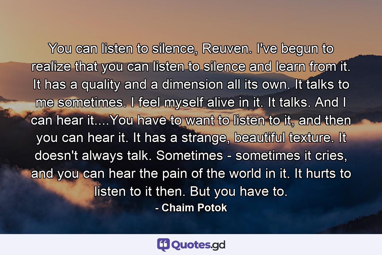 You can listen to silence, Reuven. I've begun to realize that you can listen to silence and learn from it. It has a quality and a dimension all its own. It talks to me sometimes. I feel myself alive in it. It talks. And I can hear it....You have to want to listen to it, and then you can hear it. It has a strange, beautiful texture. It doesn't always talk. Sometimes - sometimes it cries, and you can hear the pain of the world in it. It hurts to listen to it then. But you have to. - Quote by Chaim Potok
