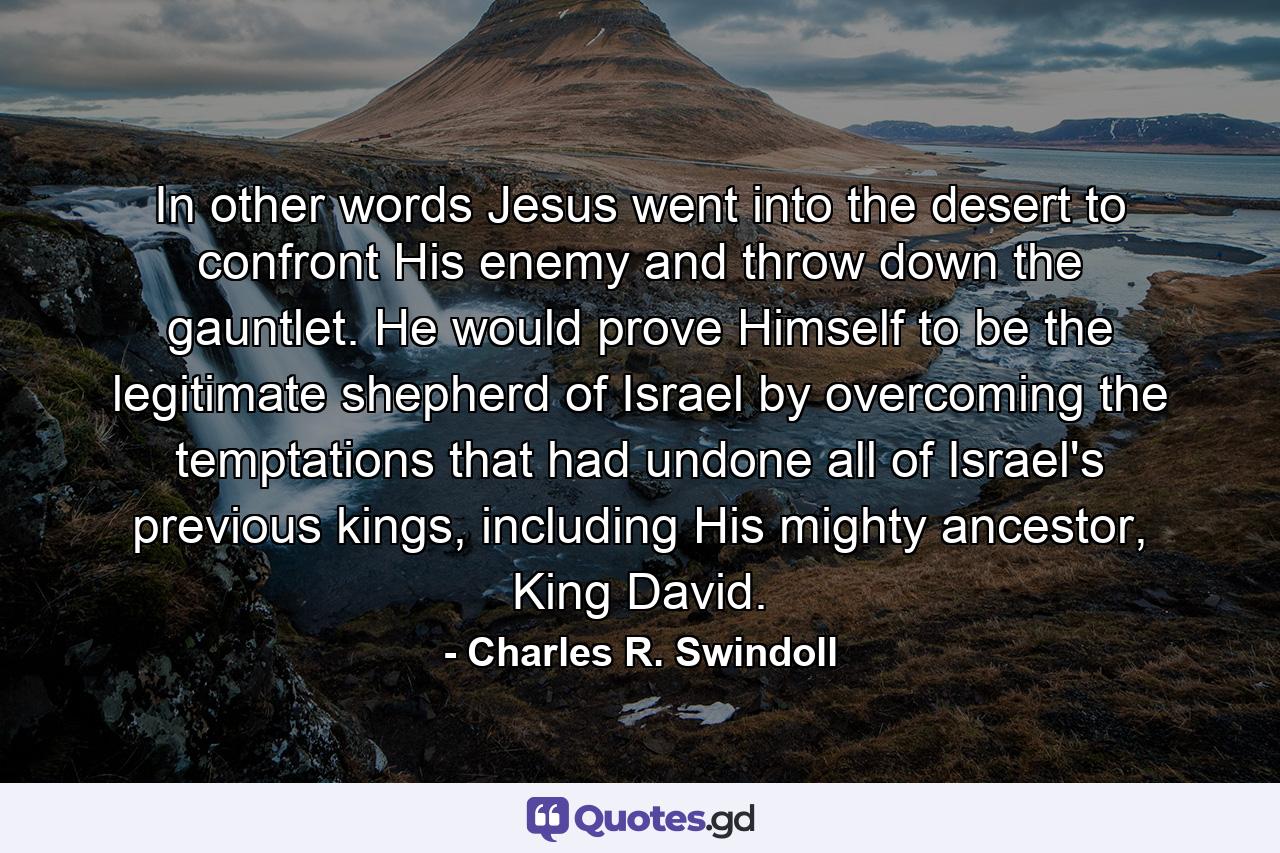 In other words Jesus went into the desert to confront His enemy and throw down the gauntlet. He would prove Himself to be the legitimate shepherd of Israel by overcoming the temptations that had undone all of Israel's previous kings, including His mighty ancestor, King David. - Quote by Charles R. Swindoll