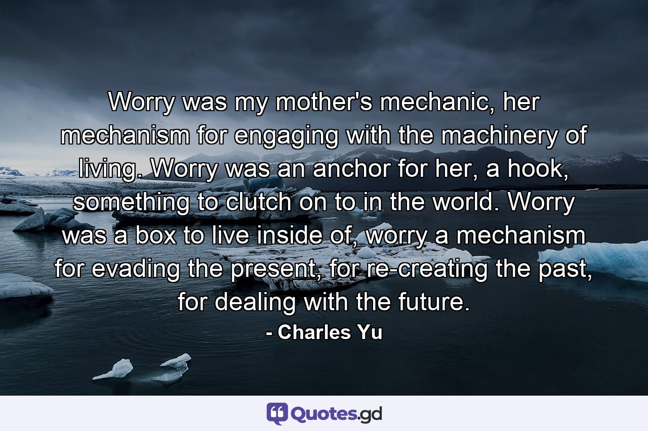 Worry was my mother's mechanic, her mechanism for engaging with the machinery of living. Worry was an anchor for her, a hook, something to clutch on to in the world. Worry was a box to live inside of, worry a mechanism for evading the present, for re-creating the past, for dealing with the future. - Quote by Charles Yu