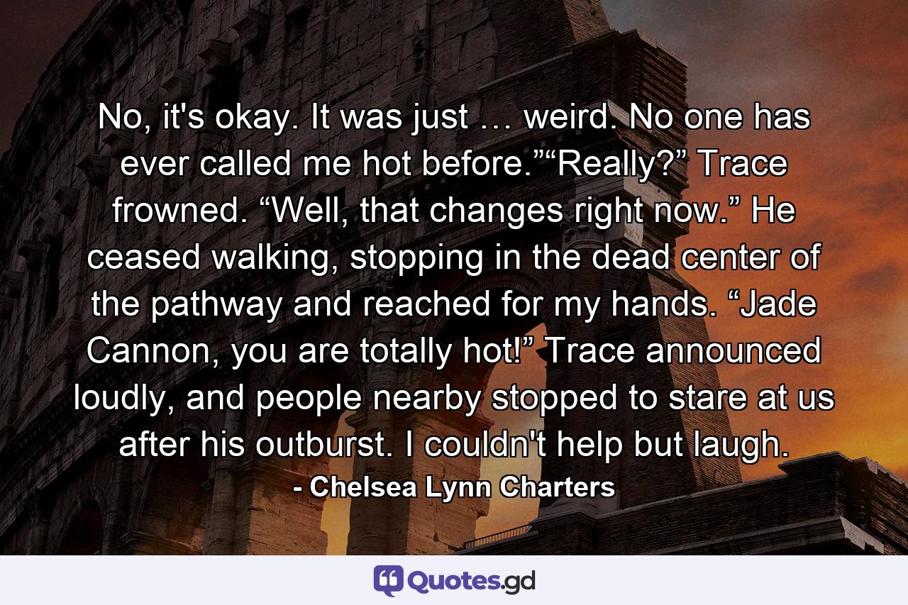 No, it's okay. It was just … weird. No one has ever called me hot before.”“Really?” Trace frowned. “Well, that changes right now.” He ceased walking, stopping in the dead center of the pathway and reached for my hands. “Jade Cannon, you are totally hot!” Trace announced loudly, and people nearby stopped to stare at us after his outburst. I couldn't help but laugh. - Quote by Chelsea Lynn Charters