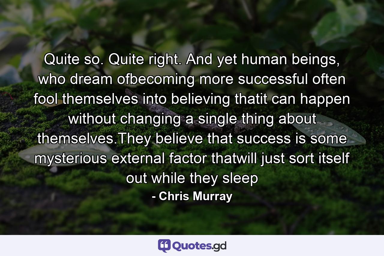 Quite so. Quite right. And yet human beings, who dream ofbecoming more successful often fool themselves into believing thatit can happen without changing a single thing about themselves.They believe that success is some mysterious external factor thatwill just sort itself out while they sleep - Quote by Chris Murray