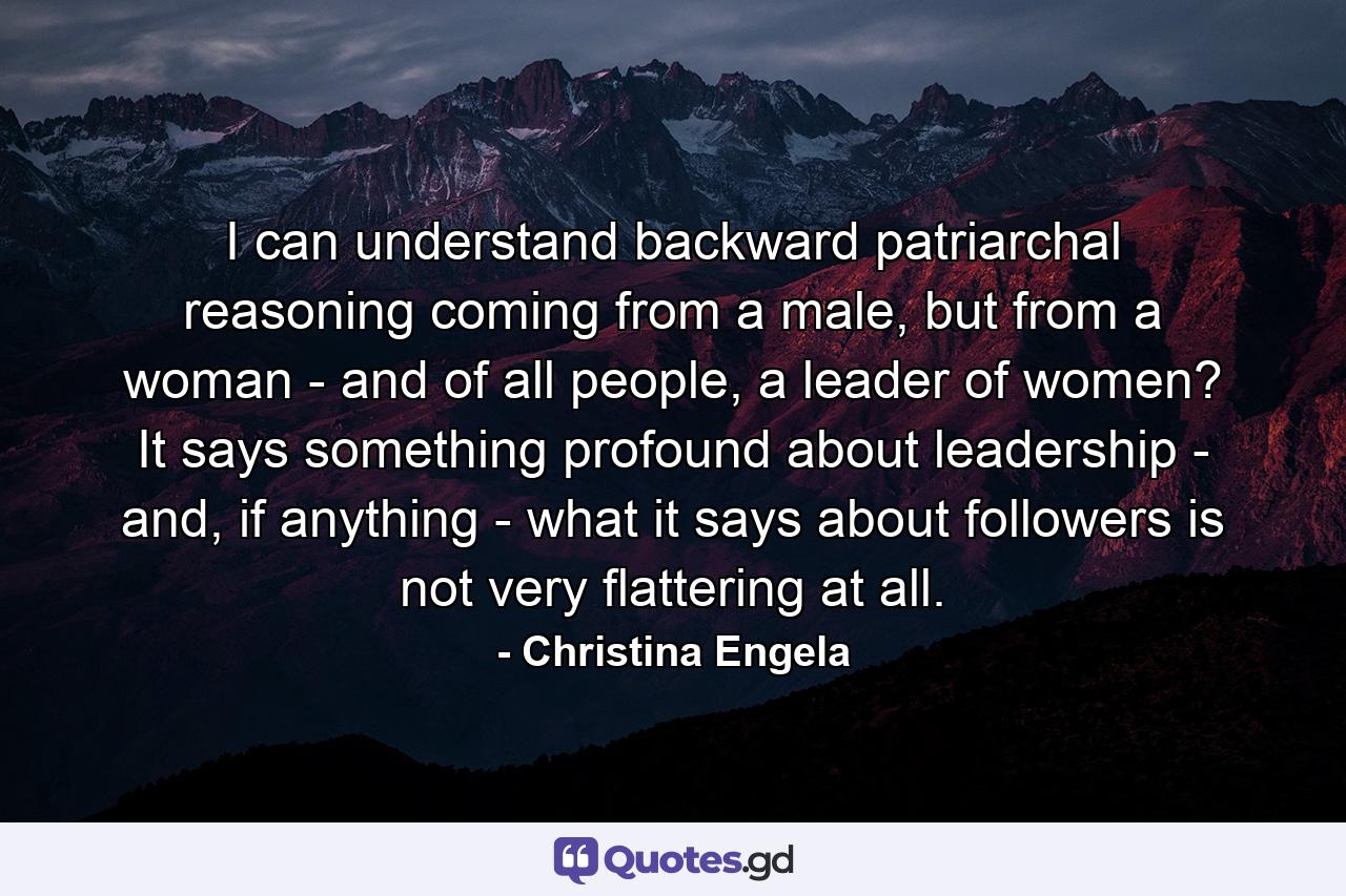 I can understand backward patriarchal reasoning coming from a male, but from a woman - and of all people, a leader of women? It says something profound about leadership - and, if anything - what it says about followers is not very flattering at all. - Quote by Christina Engela