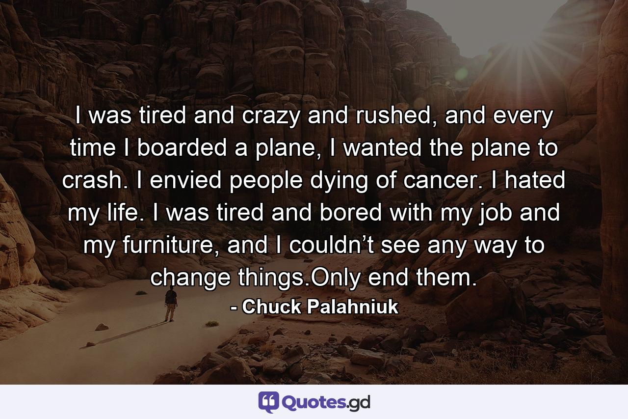 I was tired and crazy and rushed, and every time I boarded a plane, I wanted the plane to crash. I envied people dying of cancer. I hated my life. I was tired and bored with my job and my furniture, and I couldn’t see any way to change things.Only end them. - Quote by Chuck Palahniuk